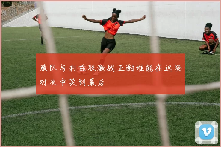 狼队与利兹联激战正酣谁能在这场对决中笑到最后