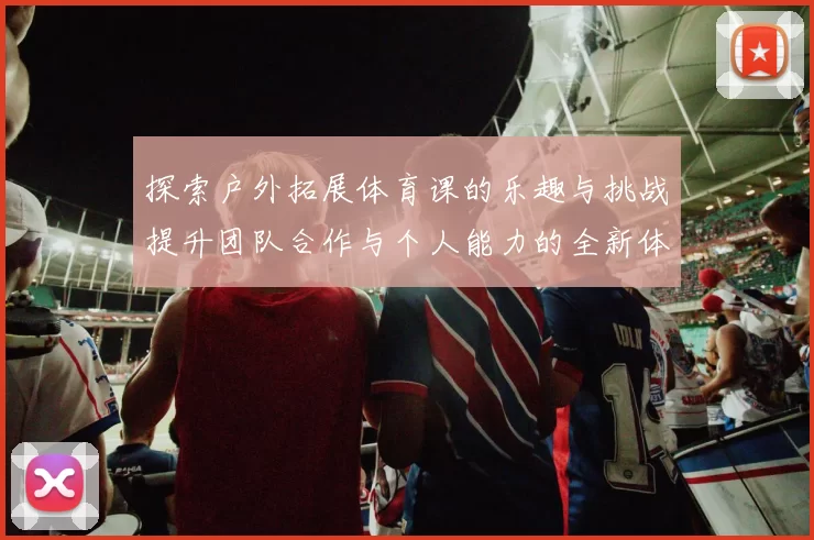 探索户外拓展体育课的乐趣与挑战提升团队合作与个人能力的全新体验