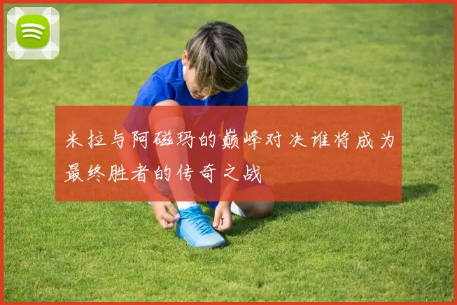 米拉与阿磁玛的巅峰对决谁将成为最终胜者的传奇之战