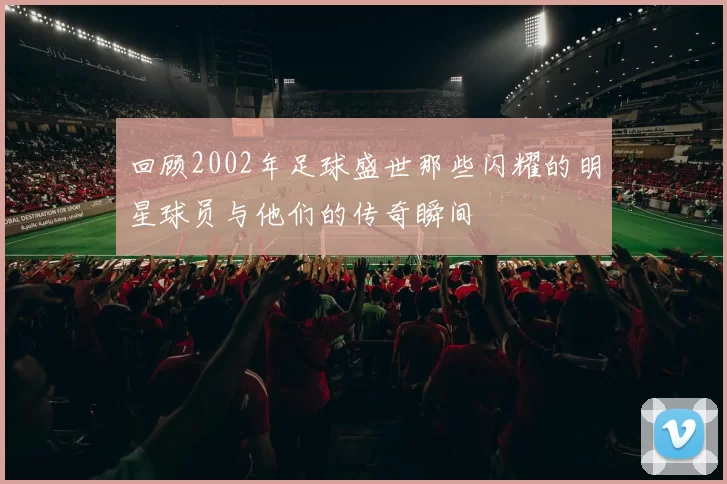 回顾2002年足球盛世那些闪耀的明星球员与他们的传奇瞬间