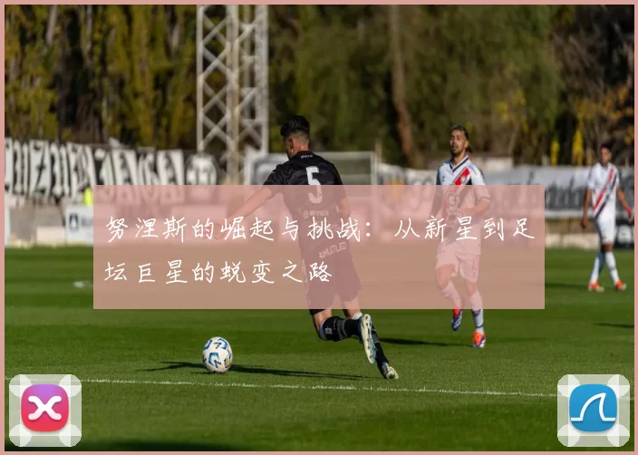努涅斯的崛起与挑战：从新星到足坛巨星的蜕变之路