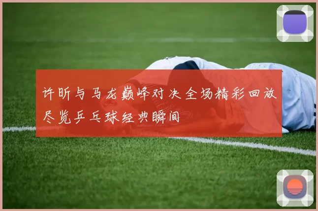 许昕与马龙巅峰对决全场精彩回放尽览乒乓球经典瞬间